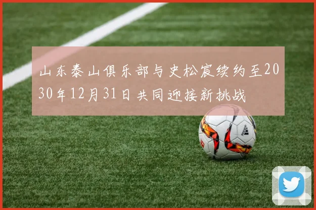 山东泰山俱乐部与史松宸续约至2030年12月31日共同迎接新挑战