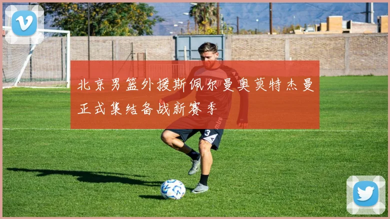 北京男篮外援斯佩尔曼奥莫特杰曼正式集结备战新赛季