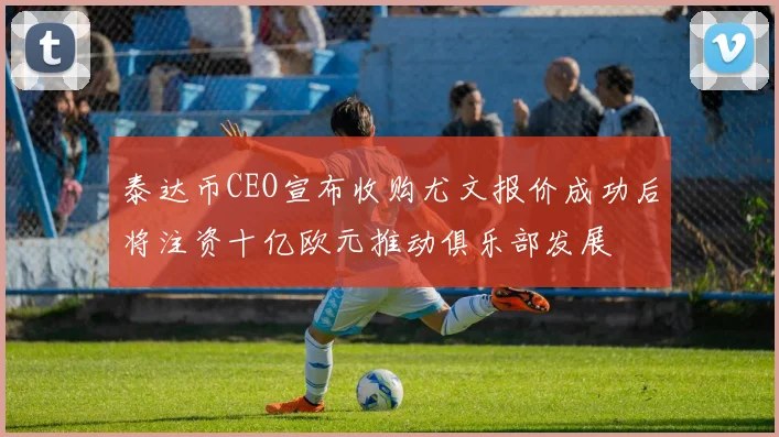 泰达币CEO宣布收购尤文报价成功后将注资十亿欧元推动俱乐部发展