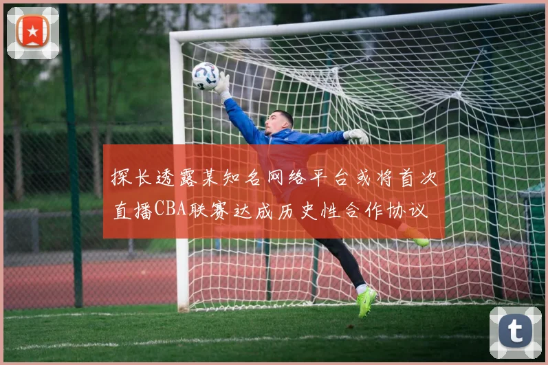 探长透露某知名网络平台或将首次直播CBA联赛达成历史性合作协议