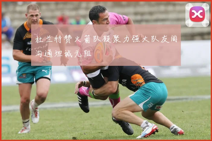 杜兰特赞火箭队凝聚力强大队友间沟通坦诚无阻