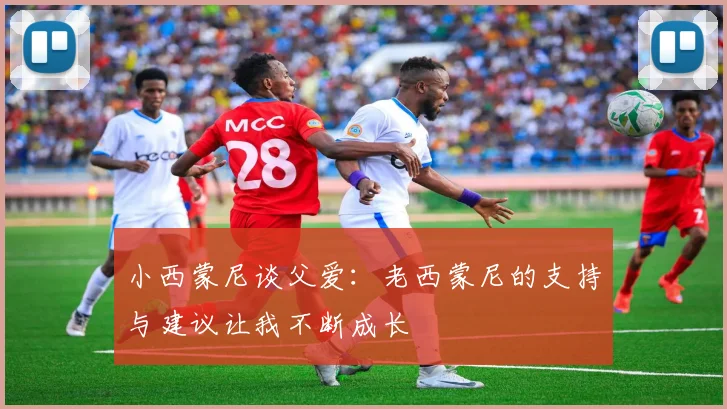 小西蒙尼谈父爱：老西蒙尼的支持与建议让我不断成长