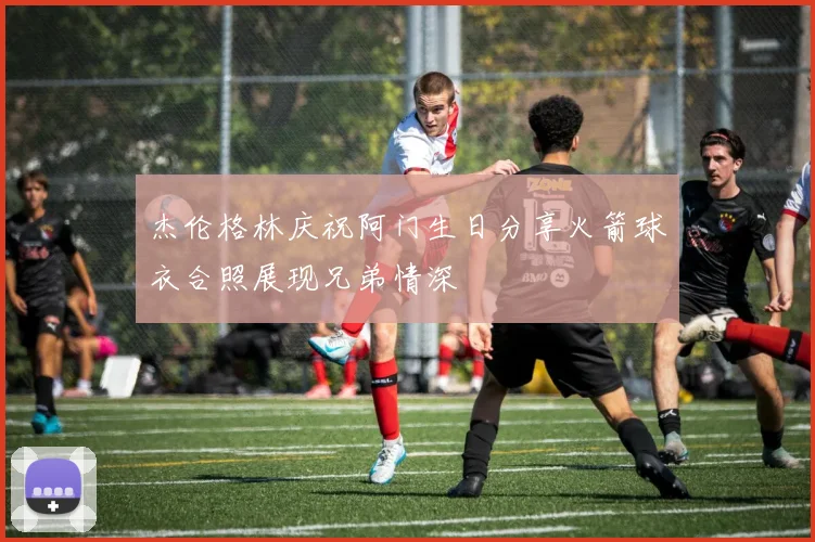 杰伦格林庆祝阿门生日分享火箭球衣合照展现兄弟情深